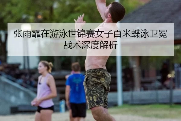 张雨霏在游泳世锦赛女子百米蝶泳卫冕战术深度解析