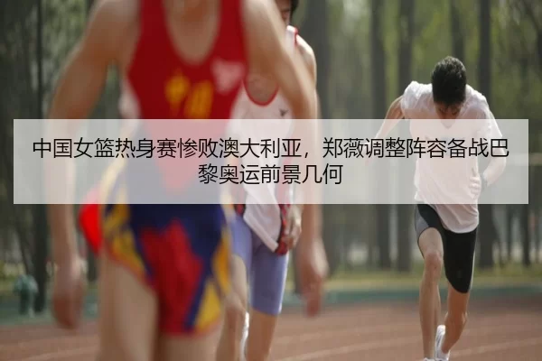 中国女篮热身赛惨败澳大利亚，郑薇调整阵容备战巴黎奥运前景几何