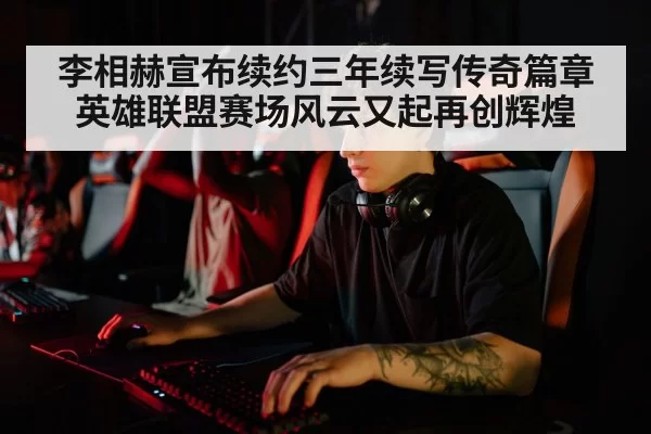 李相赫宣布续约三年续写传奇篇章 英雄联盟赛场风云又起再创辉煌
