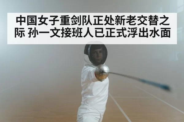 中国女子重剑队正处新老交替之际 孙一文接班人已正式浮出水面